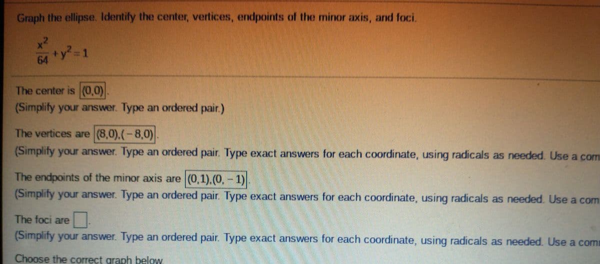 Graph the ellipse. Identify the center, vertices, endpoints of the minor axis, and foci
+y? 1
64
The center is (0,0)
(Simplify your answer. Type an ordered pair.)
The vertices are (8,0),(-8,0)
(Simplify your answer. Type an ordered pair. Type exact answers for each coordinate, using radicals as needed. Use a com
The endpoints of the minor axis are (0,1).(0,-1)
(Simplify your answer. Type an ordered pair. Type exact answers for each coordinate, using radicals as needed. Use a com
The foci are
(Simplify your answer. Type an ordered pair. Type exact answers for each coordinate, using radicals as needed. Use a com
Choose the correct graph below.
