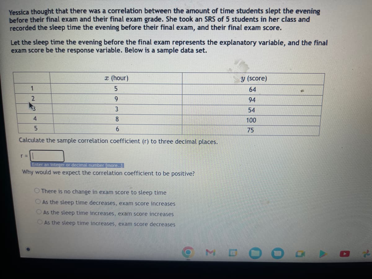 Yessica thought that there was a correlation between the amount of time students slept the evening
before their final exam and their final exam grade. She took an SRS of 5 students in her class and
recorded the sleep time the evening before their final exam, and their final exam score.
Let the sleep time the evening before the final exam represents the explanatory variable, and the final
exam score be the response variable. Below is a sample data set.
1
2
13
r =
4
x (hour)
5
9
3
8
6
5
Calculate the sample correlation coefficient (r) to three decimal places.
Enter an integer or decimal number [more..]
Why would we expect the correlation coefficient to be positive?
O There is no change in exam score to sleep time
As the sleep time decreases, exam score increases
As the sleep time increases, exam score increases
As the sleep time increases, exam score decreases
3
31
y (score)
64
94
54
100
75