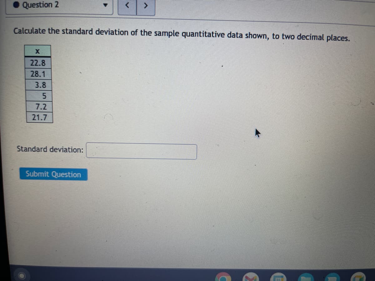 Question 2
Calculate the standard deviation of the sample quantitative data shown, to two decimal places.
X
22.8
28.1
3.8
5
7.2
21.7
Standard deviation:
Submit Question