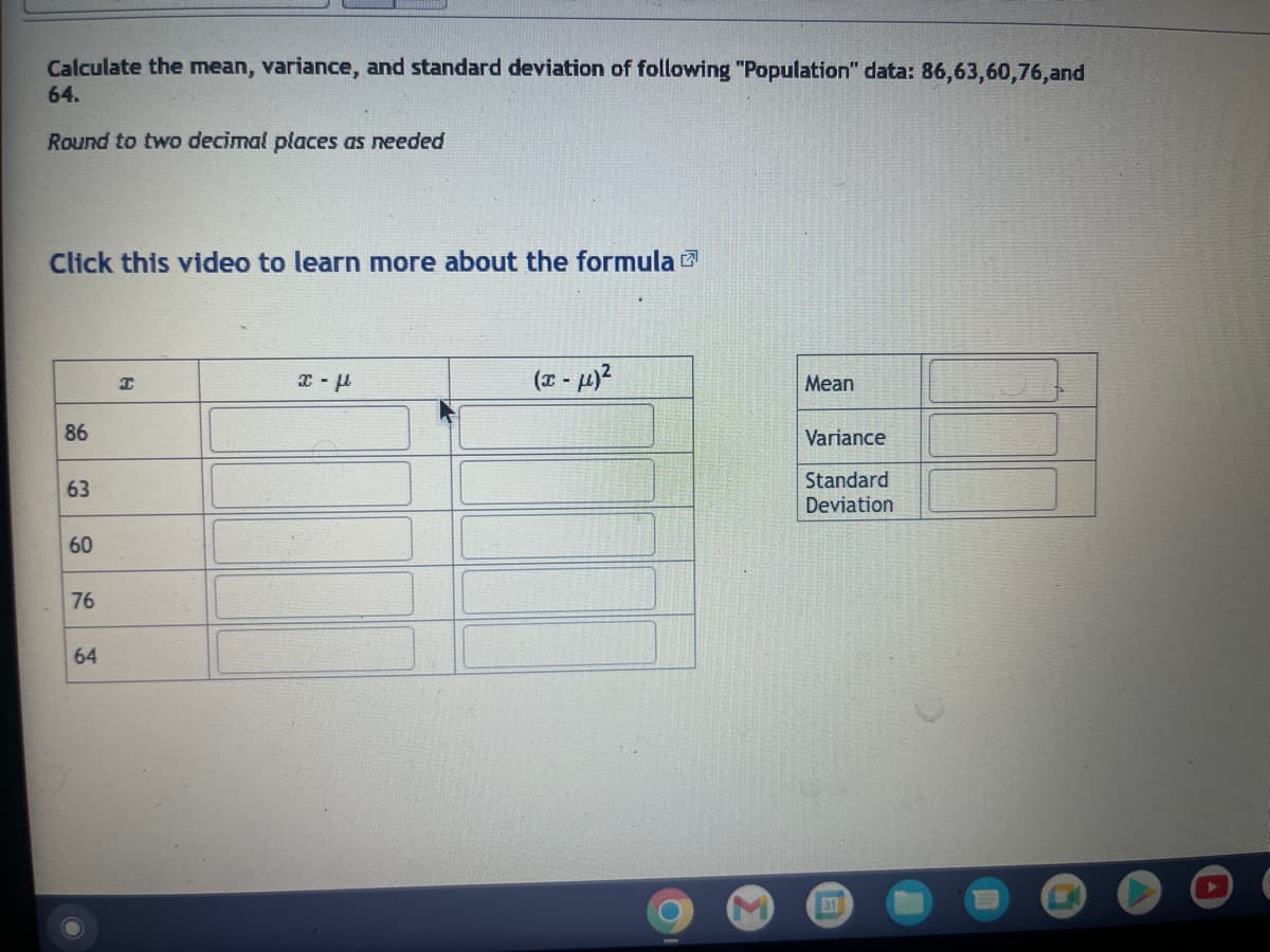 Calculate the mean, variance, and standard deviation of following "Population" data: 86,63,60,76,and
64.
Round to two decimal places as needed
Click this video to learn more about the formula
86
63
60
76
64
I
x-μ
(x-μ)²
Mean
Variance
Standard
Deviation
31