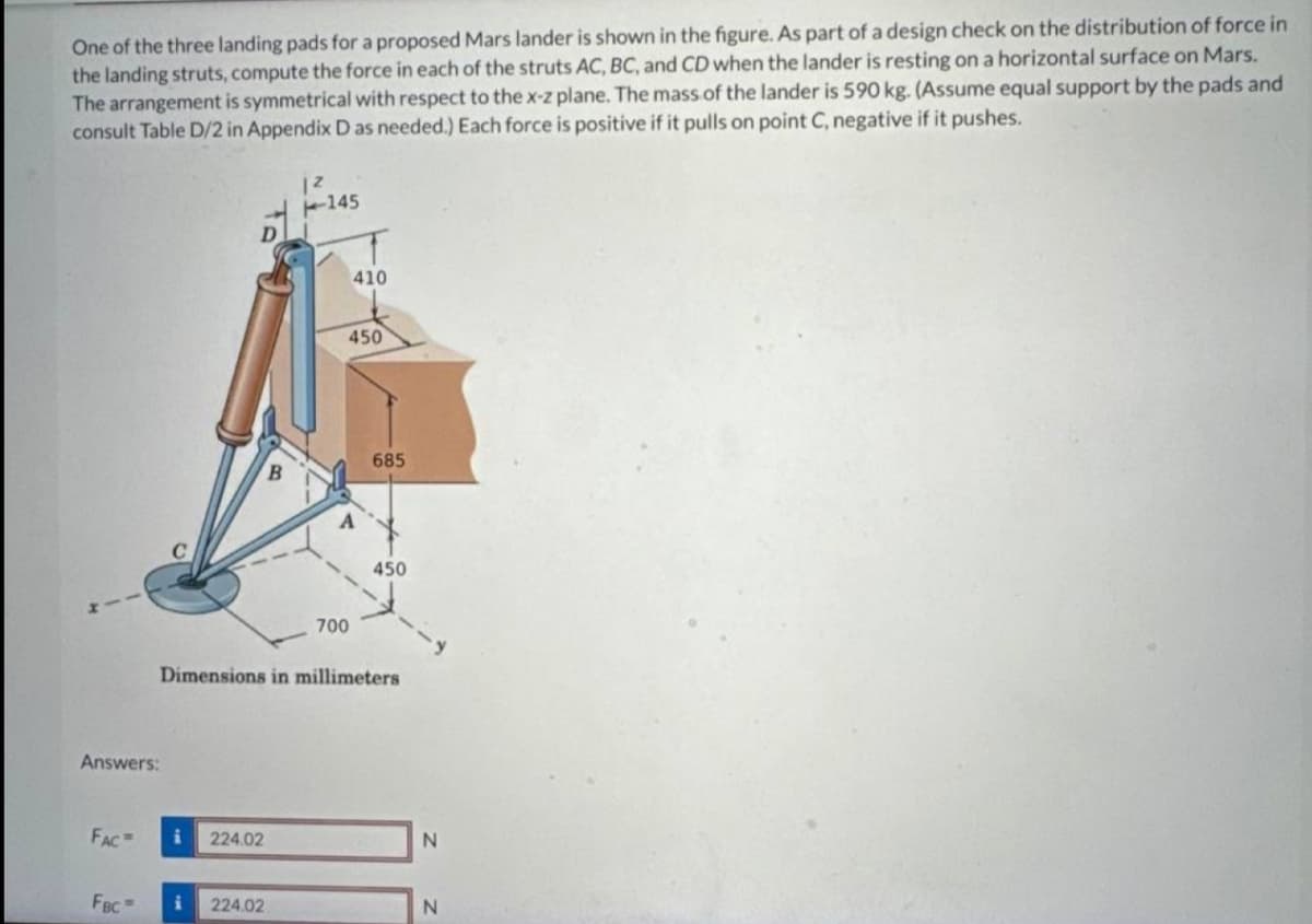 One of the three landing pads for a proposed Mars lander is shown in the figure. As part of a design check on the distribution of force in
the landing struts, compute the force in each of the struts AC, BC, and CD when the lander is resting on a horizontal surface on Mars.
The arrangement is symmetrical with respect to the x-z plane. The mass of the lander is 590 kg. (Assume equal support by the pads and
consult Table D/2 in Appendix D as needed.) Each force is positive if it pulls on point C, negative if it pushes.
--145
Answers:
410
450
685
450
700
Dimensions in millimeters
FAC
i
224.02
N
FBC i
224.02
N