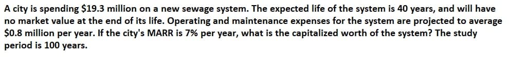 A city is spending $19.3 million on a new sewage system. The expected life of the system is 40 years, and will have
no market value at the end of its life. Operating and maintenance expenses for the system are projected to average
$0.8 million per year. If the city's MARR is 7% per year, what is the capitalized worth of the system? The study
period is 100 years.