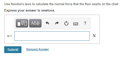 Use Newton's laws to calculate the normal force that the floor exerts on the chair.
Express your answer in newtons.
Ην ΑΣφ
n =
N
Submit
Request Answer
