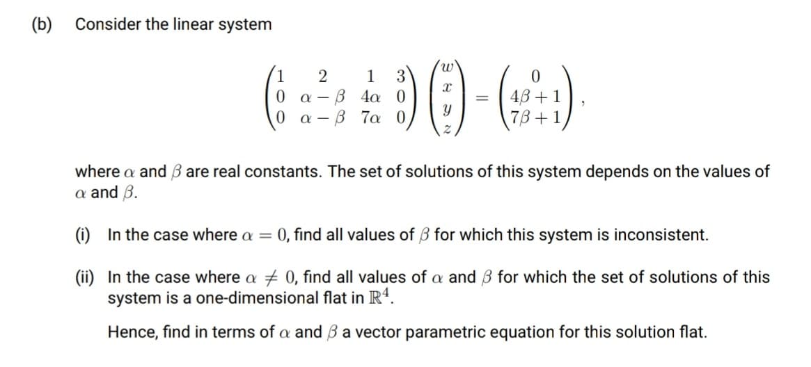 (b)
Consider the linear system
1
1
3
β 4α 0
β Τα 0
43 +1
73+1
where a and B are real constants. The set of solutions of this system depends on the values of
a and B.
(i) In the case where a = 0, find all values of 3 for which this system is inconsistent.
(ii) In the case where a + 0, find all values of a and B for which the set of solutions of this
system is a one-dimensional flat in R4.
Hence, find in terms of a and B a vector parametric equation for this solution flat.
