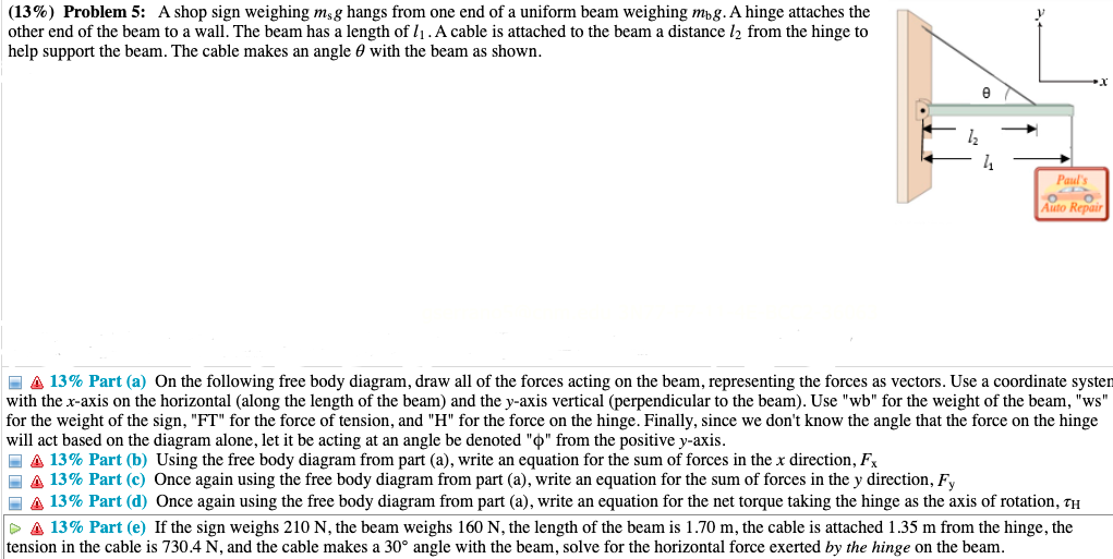 (13%) Problem 5: A shop sign weighing m;g hangs from one end of a uniform beam weighing mpg. A hinge attaches the
other end of the beam to a wall. The beam has a length of l1. A cable is attached to the beam a distance l2 from the hinge to
help support the beam. The cable makes an angle 0 with the beam as shown.
e
4
Paul's
o o.
Auto Repair
E A 13% Part (a) On the following free body diagram, draw all of the forces acting on the beam, representing the forces as vectors. Use a coordinate systen
with the x-axis on the horizontal (along the length of the beam) and the y-axis vertical (perpendicular to the beam). Use "wb" for the weight of the beam, "ws"
for the weight of the sign, "FT" for the force of tension, and "H" for the force on the hinge. Finally, since we don't know the angle that the force on the hinge
will act based on the diagram alone, let it be acting at an angle be denoted "o" from the positive y-axis.
I A 13% Part (b) Using the free body diagram from part (a), write an equation for the sum of forces in the x direction, Fx
I A 13% Part (c) Once again using the free body diagram from part (a), write an equation for the sum of forces in the y direction, Fy
- A 13% Part (d) Once again using the free body diagram from part (a), write an equation for the net torque taking the hinge as the axis of rotation, TH
P A 13% Part (e) If the sign weighs 210 N, the beam weighs 160 N, the length of the beam is 1.70 m, the cable is attached 1.35 m from the hinge, the
tension in the cable is 730.4 N, and the cable makes a 30° angle with the beam, solve for the horizontal force exerted by the hinge on the beam.
