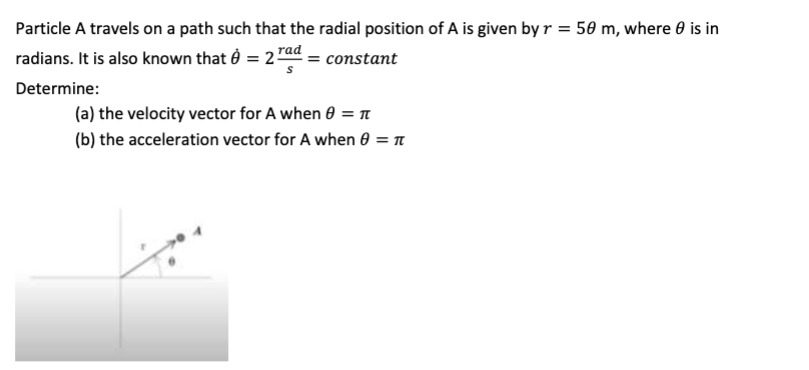 Particle A travels on a path such that the radial position of A is given by r = 50 m, where is in
radians. It is also known that 8 = 2 rad = constant
S
Determine:
(a) the velocity vector for A when 0 = π
(b) the acceleration vector for A when 8 = πt