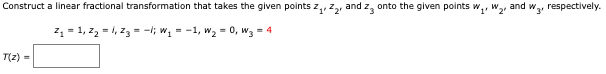 Construct a linear fractional transformation that takes the given points z
T(z) =
and 23
Z₁ Z₂₁
Z₁ = 1₁ Z₂ = 1₁ 23 = -1; W₁ = −1, W₂ = 0, W3 = 4
onto the given points w
'1'
W₂¹
and w₂, respectively.