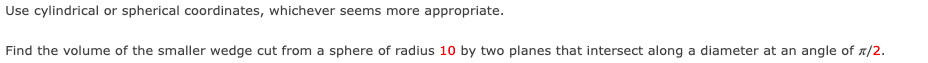 Use cylindrical or spherical coordinates, whichever seems more appropriate.
Find the volume of the smaller wedge cut from a sphere of radius 10 by two planes that intersect along a diameter at an angle of A/2.

