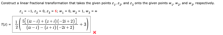 Construct a linear fractional transformation that takes the given points Z₁, Z₂, and 23 onto the given points W₁, W₂
and
Z₁ = -1, Z₂ = 0₁ Z3 = 6; W₁ = 0, W₂ = 1, W3 = ∞
:-)
T(z) =
5[ (iz i) + (z + i)(-2i+2)]
(iz-i) – (z + i)(-2i+2)
+
W3¹
respectively.