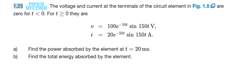 PSPICE
1.25 MULTISIM The voltage and current at the terminals of the circuit element in Fig. 1.5 are
zero for t < 0. For t> 0 they are
a)
b)
V =
i =
100e 50t sin 150t V,
20e-50t
sin 150t A.
Find the power absorbed by the element at t = 20 ms.
Find the total energy absorbed by the element.