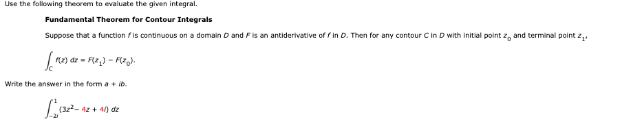 Use the following theorem to evaluate the given integral.
Fundamental Theorem for Contour Integrals
Suppose that a function is continuous on a domain D and F is an antiderivative of f in D. Then for any contour C in D with initial point zo and terminal point z₁,
[[ 1(2) dz
f(z)
dz = F(z₂) - F(zo).
Write the answer in the form a + ib.
(32²-42-
4z + 4l) dz