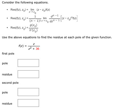 Consider the following equations.
• Res(f(z), Zo) = _lim (z-zo)f(z)
Z-10
1
Res(fiz), z)=
• Res(f(z), z)=
first pole
g(zo)
h'(zo)
Use the above equations to find the residue at each pole of the given function.
pole
residue
second pole
pole
f(2)=
residue
an-1
lim
(n-1)!zzo dz" - 1
= [(z-Z₁J²K(z)]
z
z²+36