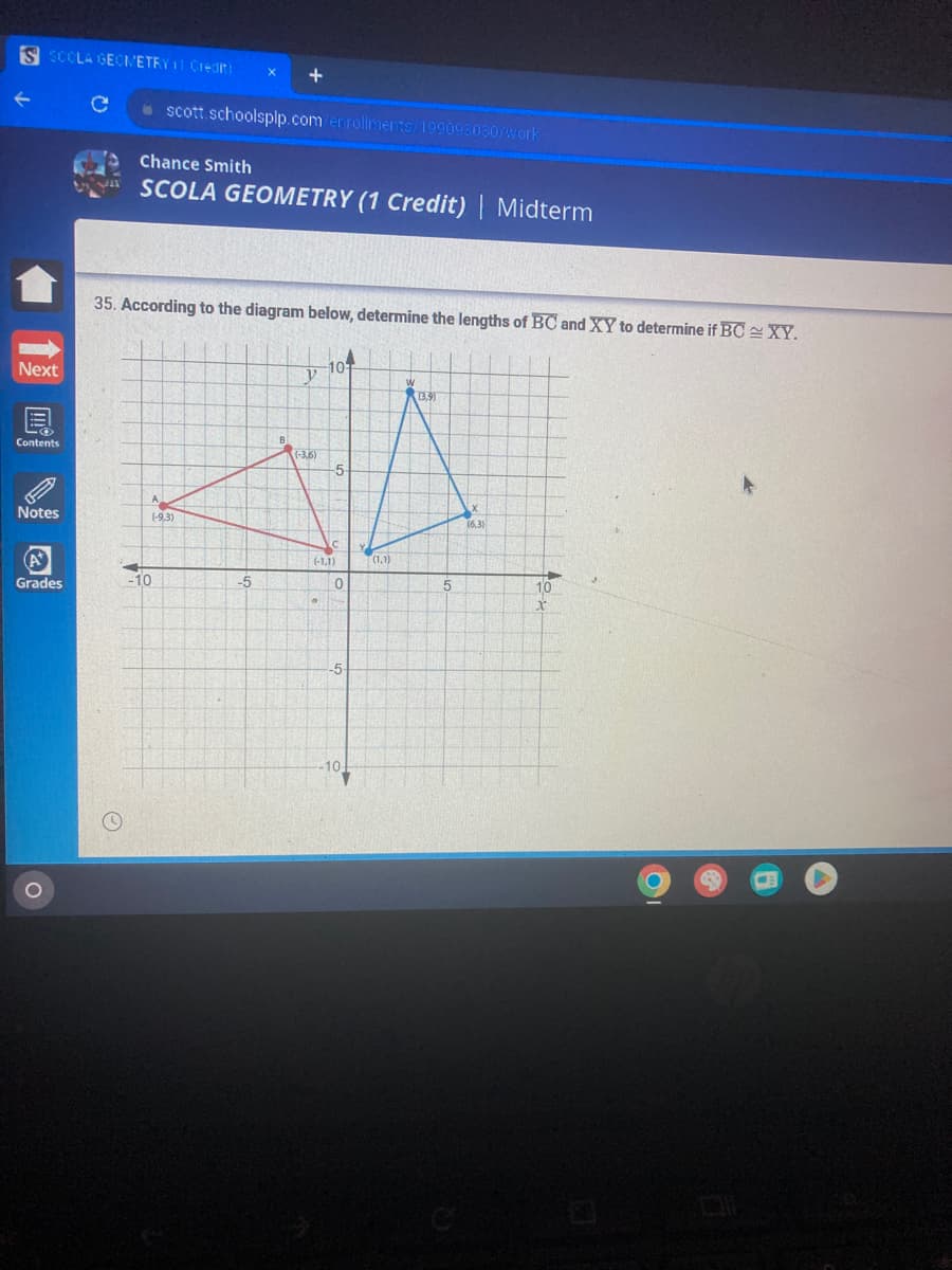 S SCOLA GEOMETRY 11 Credit:
Next
Contents
P
Notes
(A*
Grades
с
X
scott.schoolsplp.com/enrollments/199098030/work
Chance Smith
SCOLA GEOMETRY (1 Credit) | Midterm
A
(-9,3)
-10
+
35. According to the diagram below, determine the lengths of BC and XY to determine if BC XY.
-5
y
(-3,6)
101
(-1,1)
0
-5-
-10
(1,1)
W
(3,9)
5
X
(6,3)
10
X