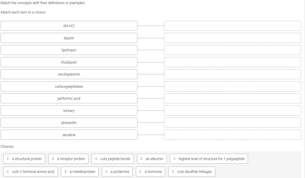 Match the concepts with their definitions or examples.
Match each item to a choice:
6N HCI
elastin
lipotropin
rhodopsin
ceruloplasmin
carboxypeptidase
performic acid
tertiary
phaseolin
secaline
Choices:
i a structural protein
i a receptor protein
i cuts peptide bonds
1 an albumin
i highest level of structure for 1 polypeptide
# cuts C-terminal amino acid
# a metalloprotein
i a prolamine
! a hormone
# cuts disulfide linkages
