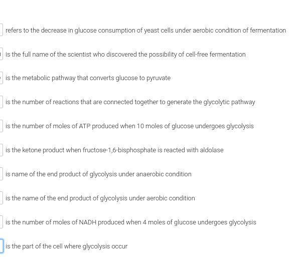 refers to the decrease in glucose consumption of yeast cells under aerobic condition of fermentation
is the full name of the scientist who discovered the possibility of cell-free fermentation
is the metabolic pathway that converts glucose to pyruvate
is the number of reactions that are connected together to generate the glycolytic pathway
is the number of moles of ATP produced when 10 moles of glucose undergoes glycolysis
is the ketone product when fructose-1,6-bisphosphate is reacted with aldolase
is name of the end product of glycolysis under anaerobic condition
is the name of the end product of glycolysis under aerobic condition
is the number of moles of NADH produced when 4 moles of glucose undergoes glycolysis
is the part of the cell where glycolysis occur
