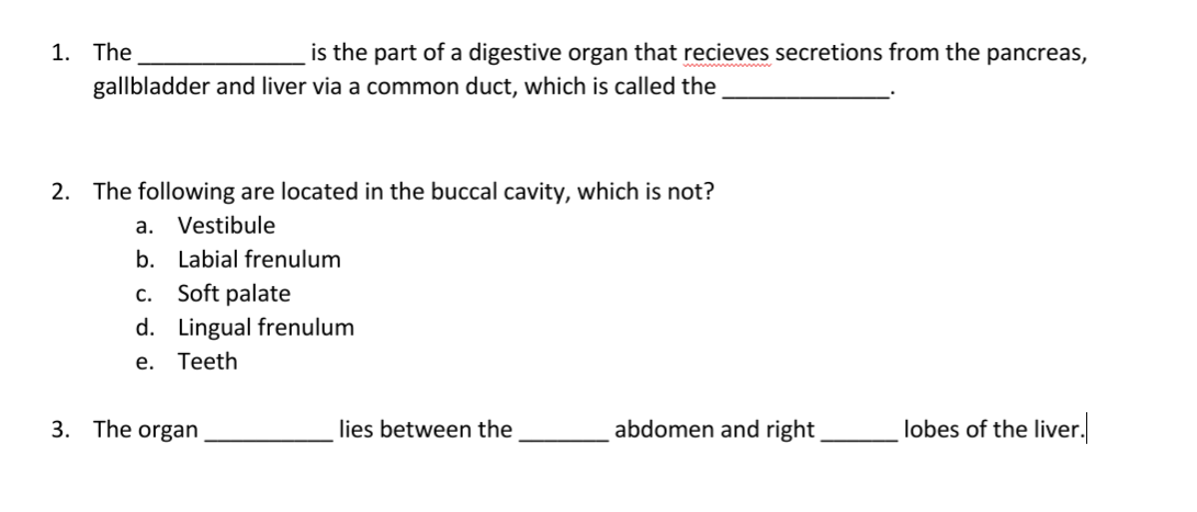 1. The
is the part of a digestive organ that recieves secretions from the pancreas,
gallbladder and liver via a common duct, which is called the
2. The following are located in the buccal cavity, which is not?
a. Vestibule
b. Labial frenulum
c. Soft palate
d. Lingual frenulum
е.
Teeth
3. The organ
lies between the
abdomen and right
lobes of the liver.
