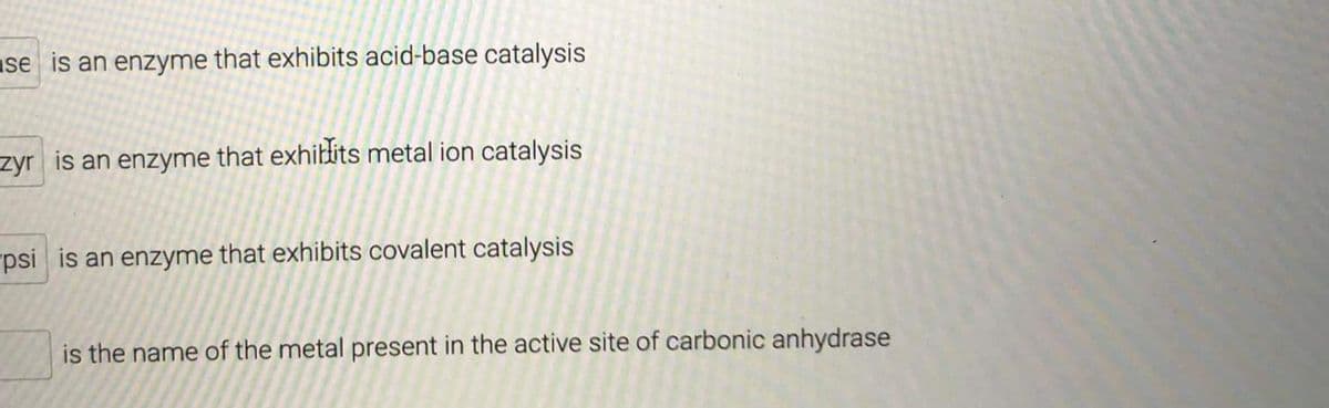 ase is an enzyme that exhibits acid-base catalysis
zyr is an enzyme that exhilits metal ion catalysis
"psi is an enzyme that exhibits covalent catalysis
is the name of the metal present in the active site of carbonic anhydrase
