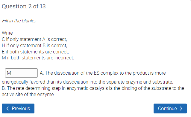 Question 2 of 13
Fill in the blanks:
Write
Cif only statement A is correct,
Hif only statement B is correct,
E if both statements are correct,
M if both statements are incorrect.
M
A. The dissociation of the ES complex to the product is more
energetically favored than its dissociation into the separate enzyme and substrate.
B. The rate determining step in enzymatic catalysis is the binding of the substrate to the
active site of the enzyme.
< Previous
Continue >
