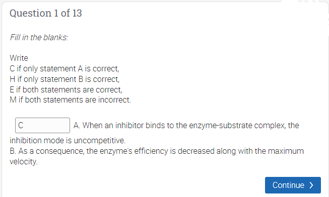 Question 1 of 13
Fill in the blanks:
Write
Cif only statement A is correct,
Hif only statement B is correct,
E if both statements are correct,
Mif both statements are incorrect.
C
A. When an inhibitor binds to the enzyme-substrate complex, the
inhibition mode is uncompetitive.
B. As a consequence, the enzyme's efficiency is decreased along with the maximum
velocity.
Continue >
