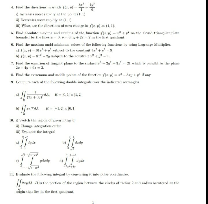 4y?
4. Find the directions in which f(x, y)
%3D
6.
i) Increases most rapidly at the point (1, 1)
ii) Decreases most rapidly at (1, 1)
iii) What are the directions of zero change in f(x, y) at (1, 1).
5. Find absolute maxima and minima of the function f(r, y) = x² + y? on the closed triangular plate
bounded by the lines z = 0, y = 0, y + 2x = 2 in the first quadrant.
6. Find the maxium andd minimum values of the following functions by using Lagrange Multiplier.
a) f(x, y) = 81z + y° subject to the constrait 42 + y? = 9
b) f(x, y) = 82? – 2y subject to the constrait r + y? = 1.
7. Find the equation of tangent plane to the surface r? + 2y² + 322 = 21 which is parallel to the plane
2r + 4y + 6z = 3.
8. Find the extremum and saddle points of the function f(x, y) = 2° – 3zy + y if any.
9. Compute each of the following double integrals over the indicated rectangles.
1
dA, R=(0,1) x (1, 2)
(2.r + 3y)2"
R
b) / re""dA, R= (-1,2) × [0, 1)
R
10. i) Sketch the region of given integral
ii) Change integration order
iii) Evaluate the integral
2
1 1
b)
drdy
0 1
V V4-2y
1 3r+2
c) / ydrdy
-2a+4z
--V4-2v
11. Evaluate the following integral by converting it into polar coordinates.
// 2rydA, D is the portion of the region between the circles of radius 2 and radius 5centered at the
origin that lies in the first quadrant.
