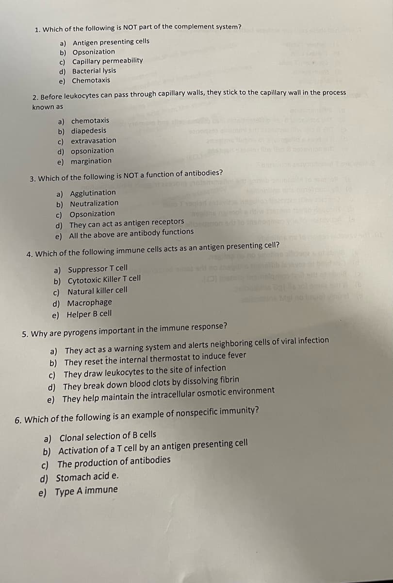 1. Which of the following is NOT part of the complement system?
a) Antigen presenting cells
b) Opsonization
c) Capillary permeability.
d) Bacterial lysis
e) Chemotaxis
2. Before leukocytes can pass through capillary walls, they stick to the capillary wall in the process
known as
a) chemotaxis
b) diapedesis
c) extravasation
d) opsonization
e) margination
3. Which of the following is NOT a function of antibodies?
a) Agglutination
b) Neutralization
c) Opsonization
d) They can act as antigen receptors
e) All the above are antibody functions
ngissol
agenon art to inst
4. Which of the following immune cells acts as an antigen presenting cell?
tine sidenz
orbid mid
a) Suppressor T cell
b) Cytotoxic Killer T cell
c) Natural killer cell
d) Macrophage
e) Helper B cell
5. Why are pyrogens important in the immune response?
a) They act as a warning system and alerts neighboring cells of viral infection
b) They reset the internal thermostat to induce fever
c) They draw leukocytes to the site of infection
d) They break down blood clots by dissolving fibrin
e) They help maintain the intracellular osmotic environment
6. Which of the following is an example of nonspecific immunity?
a) Clonal selection of B cells
b) Activation of a T cell by an antigen presenting cell
c) The production of antibodies
d) Stomach acid e.
e) Type A immune
Dat is soleme 2) (b
Mgl no bruel vino dje