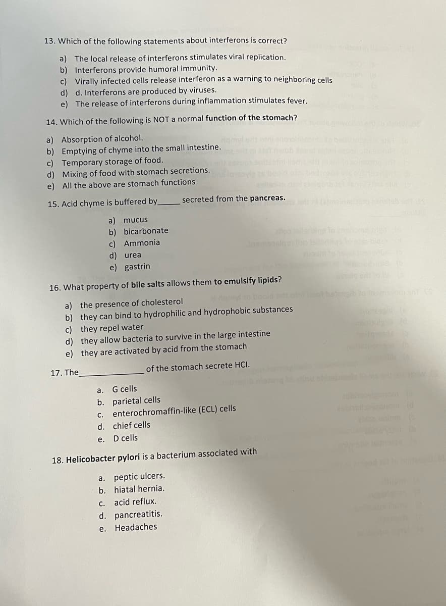 13. Which of the following statements about interferons is correct?
a) The local release of interferons stimulates viral replication.
b) Interferons provide humoral immunity.
c) Virally infected cells release interferon as a warning to neighboring cells
d) d. Interferons are produced by viruses.
e) The release of interferons during inflammation stimulates fever.
14. Which of the following is NOT a normal function of the stomach?
a) Absorption of alcohol.
b) Emptying of chyme into the small intestine.
c) Temporary storage of food.
d) Mixing of food with stomach secretions.
e) All the above are stomach functions
15. Acid chyme is buffered by_
a) mucus
b) bicarbonate
Ammonia
secreted from the pancreas.
c)
d) urea
e) gastrin
16. What property of bile salts allows them to emulsify lipids?
a) the presence of cholesterol
b) they can bind to hydrophilic and hydrophobic substances
c) they repel water
d) they allow bacteria to survive in the large intestine.
e) they are activated by acid from the stomach
17. The
of the stomach secrete HCI.
a. G cells
b. parietal cells
c. enterochromaffin-like (ECL) cells
d. chief cells
e. D cells
18. Helicobacter pylori is a bacterium associated with
a. peptic ulcers.
b. hiatal hernia.
c. acid reflux.
d. pancreatitis.
e.
Headaches
bh
vorn SnT SS
sinonse (h)
To
ablas onims (5
(b