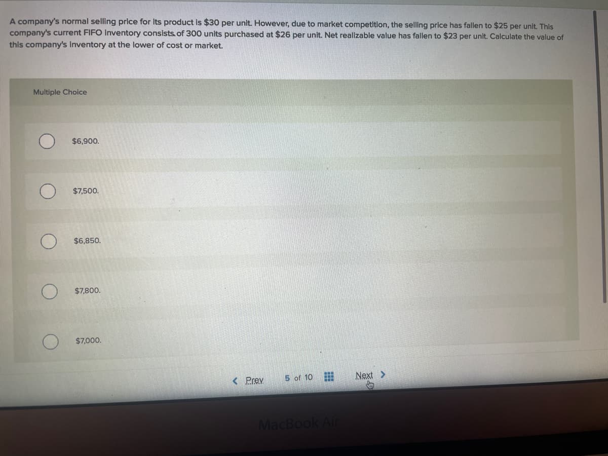 A company's normal selling price for its product is $30 per unit. However, due to market competition, the selling price has fallen to $25 per unit. This
company's current FIFO Inventory consists. of 300 units purchased at $26 per unit. Net realizable value has fallen to $23 per unit. Calculate the value of
this company's inventory at the lower of cost or market.
Multiple Choice
$6,900.
$7,500.
$6,850.
$7,800.
$7,000.
< Prev
5 of 10
Next >
MacBook Air
