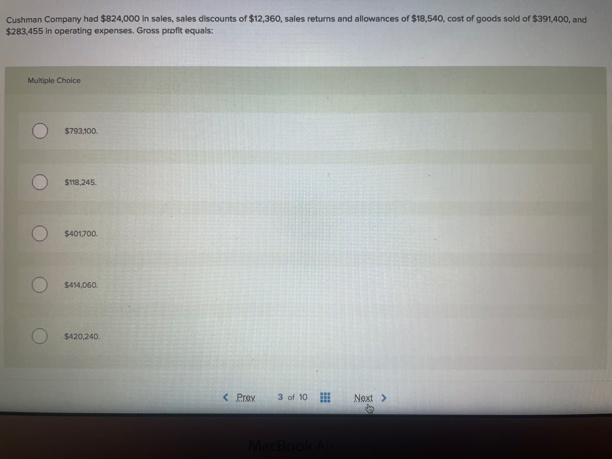 Cushman Company had $824,000 in sales, sales discounts of $12,360, sales returns and allowances of $18,540, cost of goods sold of $391,400, and
$283,455 in operating expenses. Gross profit equals:
Multiple Choice
$793,100.
$118,245.
$401,700.
$414,060.
$420,240.
< Prev
3 of 10
Next >
MacBook
