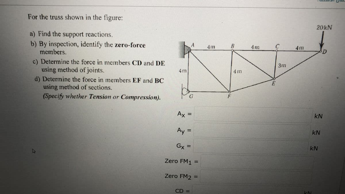 For the truss shown in the figure:
20KN
a) Find the support reactions.
b) By inspection, identify the zero-force
members.
4m
4m
C
4m
D.
c) Determine the force in members CD and DE
using method of joints.
d) Determine the force in members EF and BC
using method of sections.
(Specify whether Tension or Compression).
3m
4 m
4 m
G.
Ax
kN
Ay
kN
Gx =
kN
Zero FM1 =
Zero FM2 =
%3D
CD =
