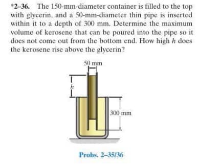 *2-36. The 150-mm-diameter container is filled to the top
with glycerin, and a 50-mm-diameter thin pipe is inserted
within it to a depth of 300 mm. Determine the maximum
volume of kerosene that can be poured into the pipe so it
does not come out from the bottom end. How high h does
the kerosene rise above the glycerin?
50 mm
300 mm
Probs. 2-35/36
