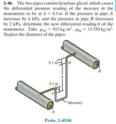 2-46. The two pipes contain hexylene glycol, which causes
the differential pressure reading of the mercury in the
manometer to be at h = 0.3 m. If the pressure in pipe A
increases by 6 kPa, and the pressure in pipe B decreases
by 2 kPa, determine the new differential reading h of the
manometer. Take Phet = 923 kg/m', PHg = 13 550 kg/m'.
Neglect the diameter of the pipes.
0.1 m-
D
B
0.1 m
Mercury
Probs. 2-45/46
