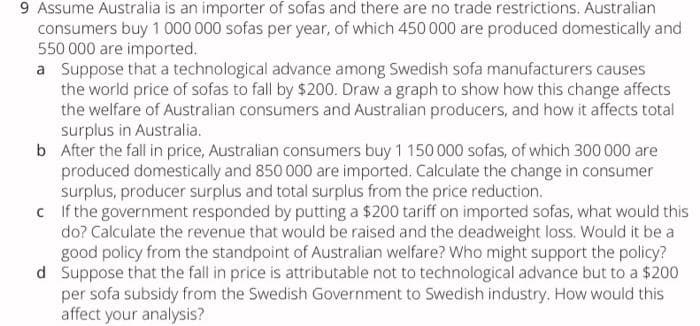 9 Assume Australia is an importer of sofas and there are no trade restrictions. Australian
consumers buy 1 000 000 sofas per year, of which 450 000 are produced domestically and
550 000 are imported.
a Suppose that a technological advance among Swedish sofa manufacturers causes
the world price of sofas to fall by $200. Draw a graph to show how this change affects
the welfare of Australian consumers and Australian producers, and how it affects total
surplus in Australia.
b After the fall in price, Australian consumers buy 1 150 000 sofas, of which 300 000 are
produced domestically and 850 000 are imported. Calculate the change in consumer
surplus, producer surplus and total surplus from the price reduction.
c Ifthe government responded by putting a $200 tariff on imported sofas, what would this
do? Calculate the revenue that would be raised and the deadweight loss. Would it be a
good policy from the standpoint of Australian welfare? Who might support the policy?
d Suppose that the fall in price is attributable not to technological advance but to a $200
per sofa subsidy from the Swedish Government to Swedish industry. How would this
affect your analysis?
