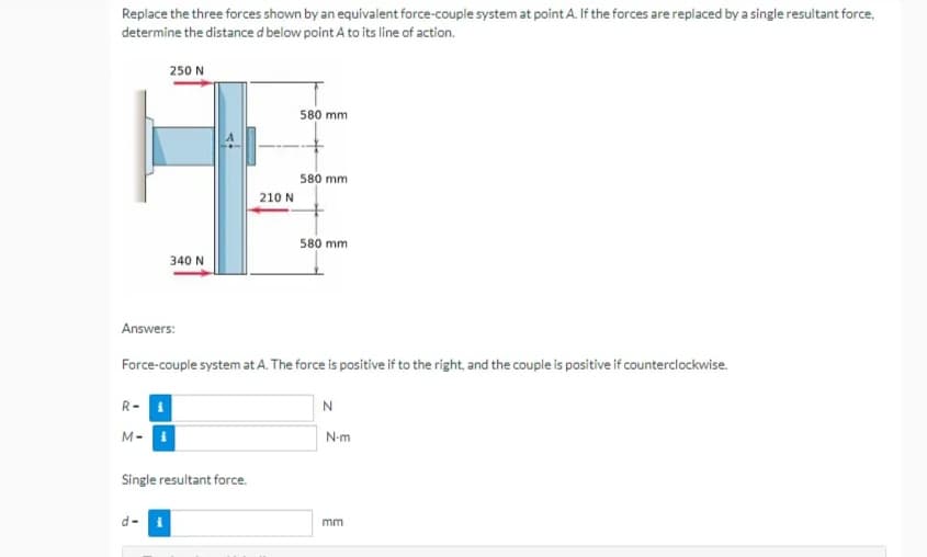 Replace the three forces shown by an equivalent force-couple system at point A. If the forces are replaced by a single resultant force,
determine the distance d below point A to its line of action.
250 N
580 mm
580 mm
580 mm
340 N
Answers:
Force-couple system at A. The force is positive if to the right, and the couple is positive if counterclockwise.
R-
N
M-i
Single resultant force.
d-
210 N
N-m
mm