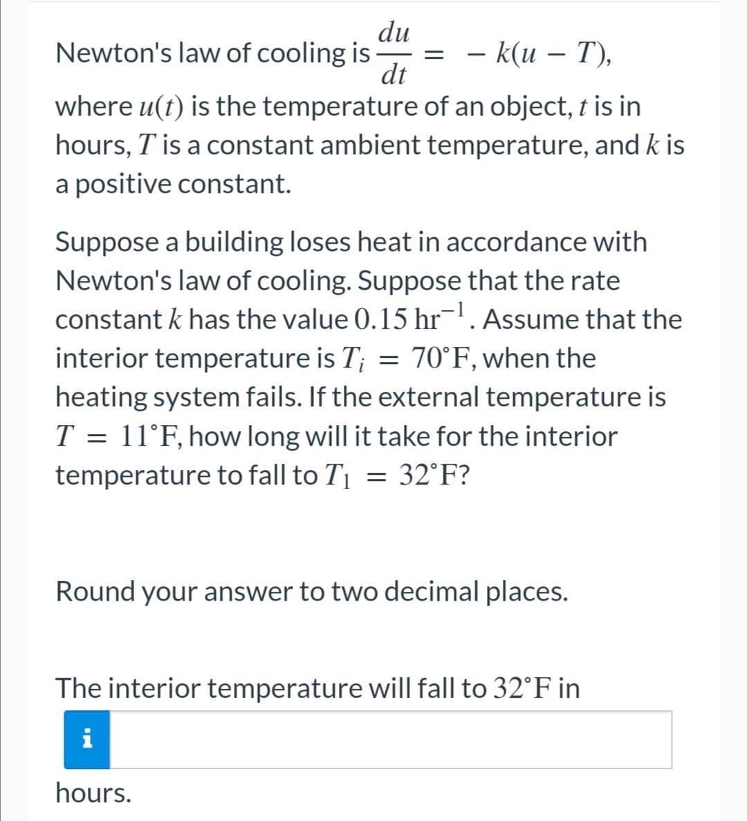 du
Newton's law of cooling is
=
-
– k(u – T),
dt
where u(t) is the temperature of an object, t is in
hours, I' is a constant ambient temperature, and k is
a positive constant.
Suppose a building loses heat in accordance with
Newton's law of cooling. Suppose that the rate
constant k has the value 0.15 hr¯¹. Assume that the
interior temperature is T; = 70°F, when the
heating system fails. If the external temperature is
T = 11°F, how long will it take for the interior
temperature to fall to T₁ = 32°F?
Round your answer to two decimal places.
The interior temperature will fall to 32°F in
i
hours.