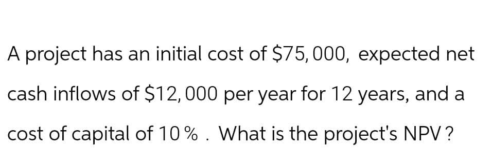 A project has an initial cost of $75,000, expected net
cash inflows of $12,000 per year for 12 years, and a
cost of capital of 10%. What is the project's NPV?