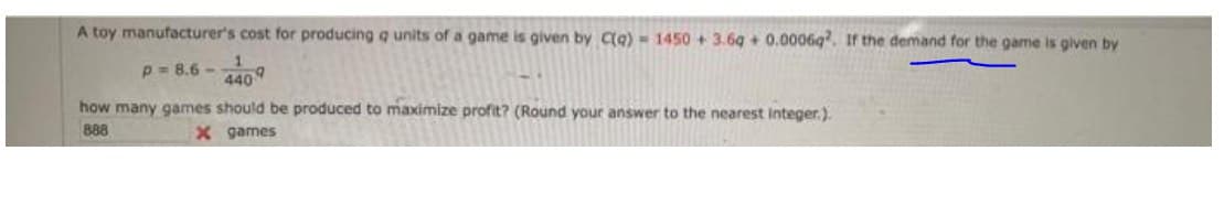 A toy manufacturer's cost for producing q units of a game is given by Ca) =1450 +3.69 + 0.0006g. If the demand for the game is given by
p = 8.6 -
4409
how many games should be produced to maximize profit? (Round your answer to the nearest integer.).
888
X games
