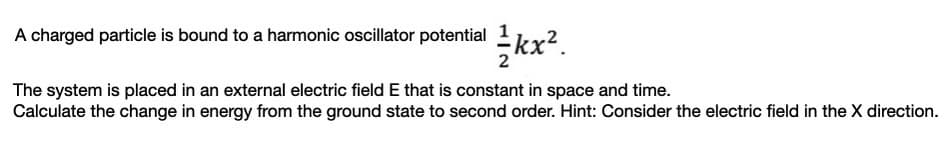 A charged particle is bound to a harmonic oscillator potential 1ky2
kx?.
The system is placed in an external electric field E that is constant in space and time.
Calculate the change in energy from the ground state to second order. Hint: Consider the electric field in the X direction.
