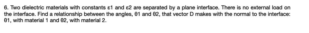 6. Two dielectric materials with constants ɛ1 and ɛ2 are separated by a plane interface. There is no external load on
the interface. Find a relationship between the angles, 01 and 02, that vector D makes with the normal to the interface:
01, with material 1 and 02, with material 2.
