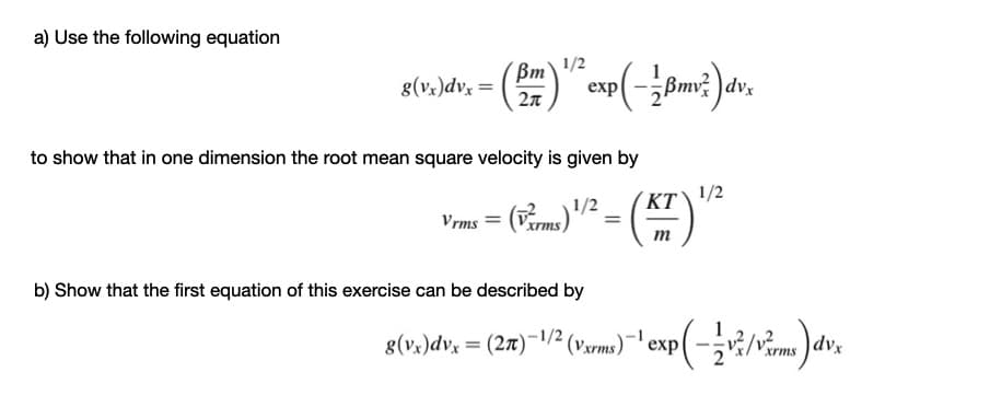 a) Use the following equation
1/2
Bm
8(v.)dv, = ()
exp(-Bm? )dv.
2n
to show that in one dimension the root mean square velocity is given by
KT\ '/2
Vrms = (Verms)
m
b) Show that the first equation of this exercise can be described by
8(vx)dvx = (27)¯1/² (vxrms)¯' exp|
dvx
