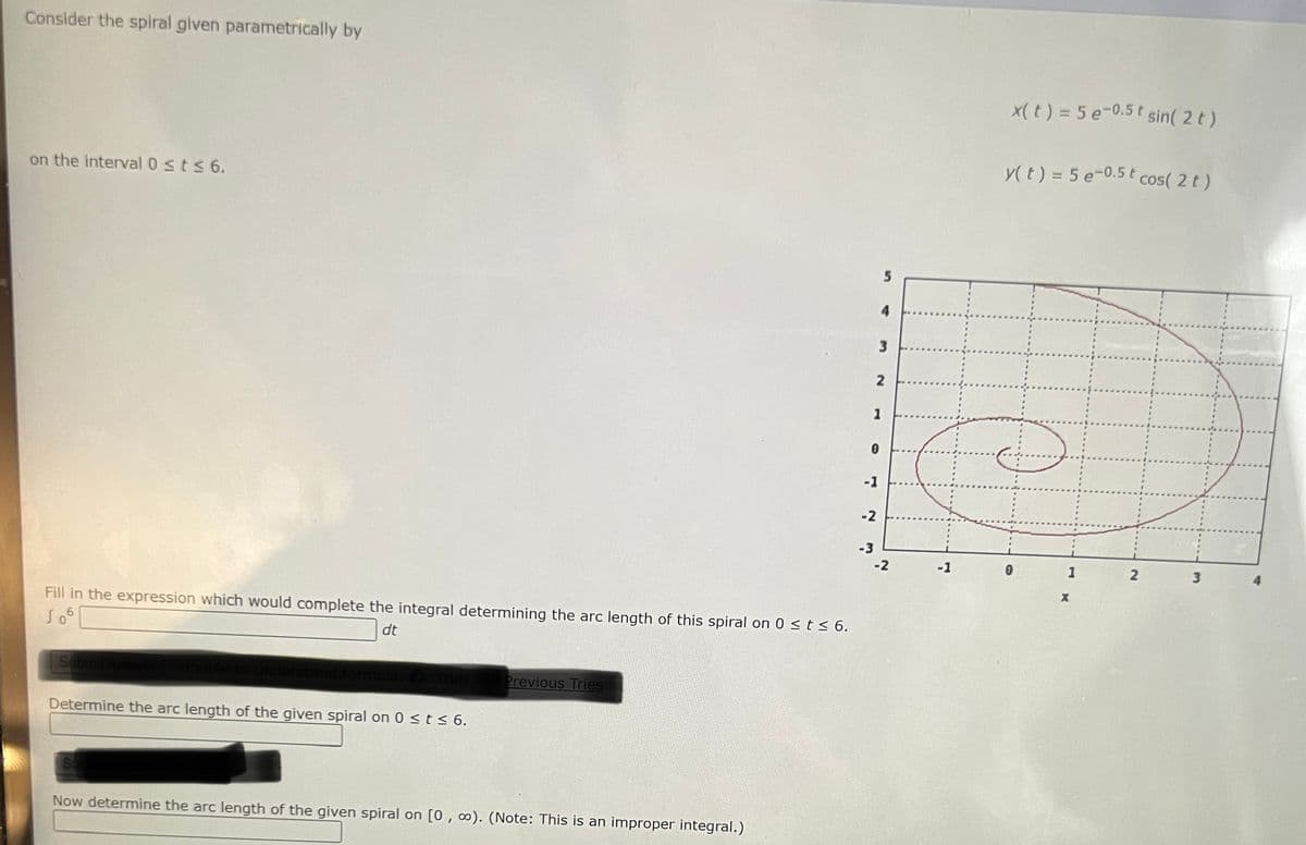 Consider the spiral given parametrically by
x(t) = 5 e-0.5t sin( 2 t)
y(t) = 5 e-0.5 t cos( 2 t )
on the interval 0 sts 6.
4.
1
-1
-2
-3
-2
-1
1
3.
Fill in the expression which would complete the integral determining the arc length of this spiral on 0 st< 6.
dt
Sub
Previous Tries
Determine the arc length of the given spiral on 0 < t < 6.
Now determine the arc length of the given spiral on [0,∞). (Note: This is an improper integral.)
