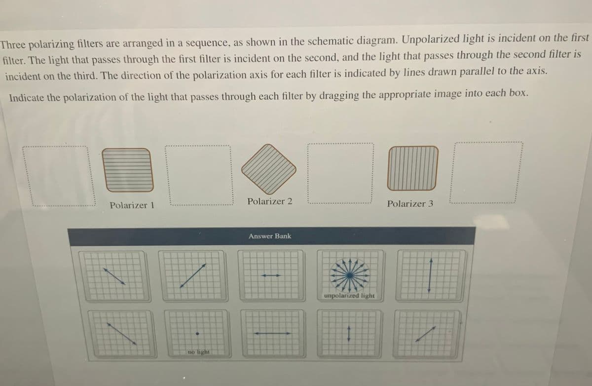 Three polarizing filters are arranged in a sequence, as shown in the schematic diagram. Unpolarized light is incident on the first
filter. The light that passes through the first filter is incident on the second, and the light that passes through the second filter is
incident on the third. The direction of the polarization axis for each filter is indicated by lines drawn parallel to the axis.
Indicate the polarization of the light that passes through each filter by dragging the appropriate image into each box.
Polarizer 1
Polarizer 2
Polarizer 3
Answer Bank
unpolarized light
no light
