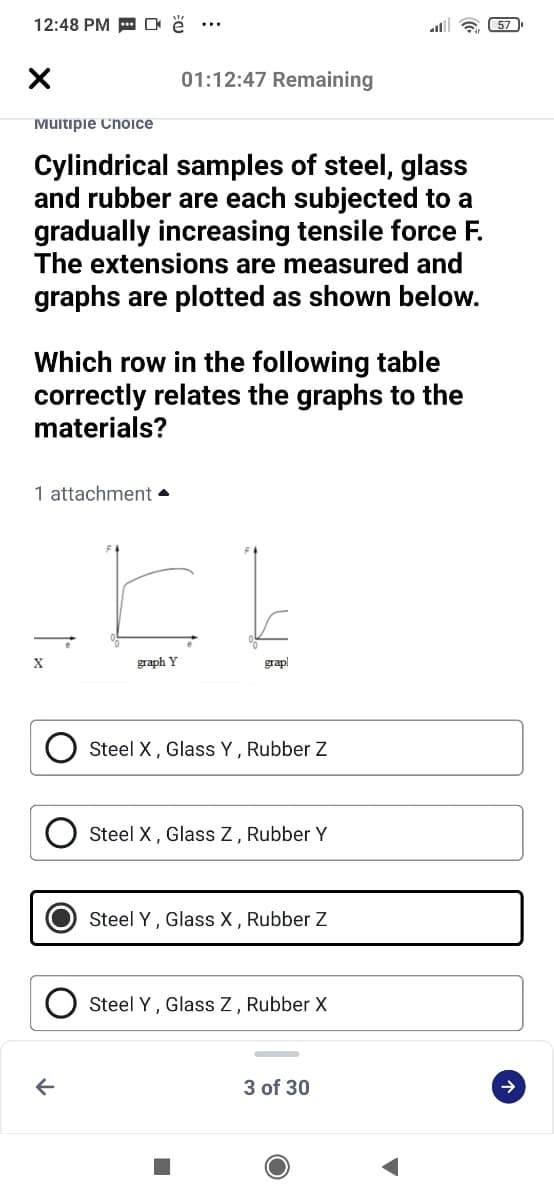 12:48 PM E O ĕ ..
all 6 57
01:12:47 Remaining
Muitipie ChOice
Cylindrical samples of steel, glass
and rubber are each subjected to a
gradually increasing tensile force F.
The extensions are measured and
graphs are plotted as shown below.
Which row in the following table
correctly relates the graphs to the
materials?
1 attachment •
graph Y
grapl
Steel X, Glass Y, Rubber Z
Steel X, Glass Z, Rubber Y
Steel Y, Glass X , Rubber Z
Steel Y, Glass Z, Rubber X
3 of 30
