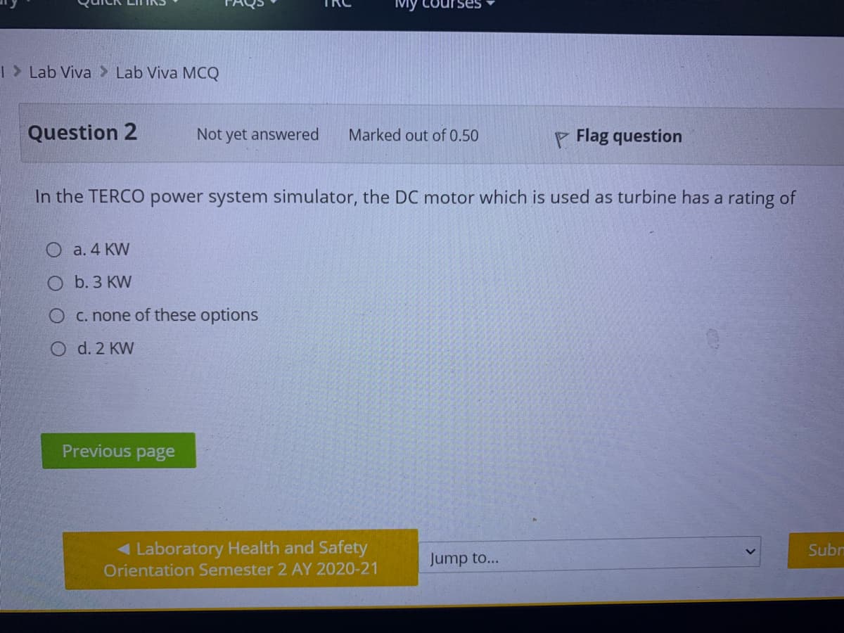 Mỹ
rses
|> Lab Viva > Lab Viva MCQ
Question 2
Not yet answered
Marked out of 0.50
P Flag question
In the TERCO power system simulator, the DC motor which is used as turbine has a rating of
О а.4 KW
О b.З КW
C. none of these options
O d. 2 KW
Previous page
< Laboratory Health and Safety
Subm
Jump to...
Orientation Semester 2 AY 2020-21
