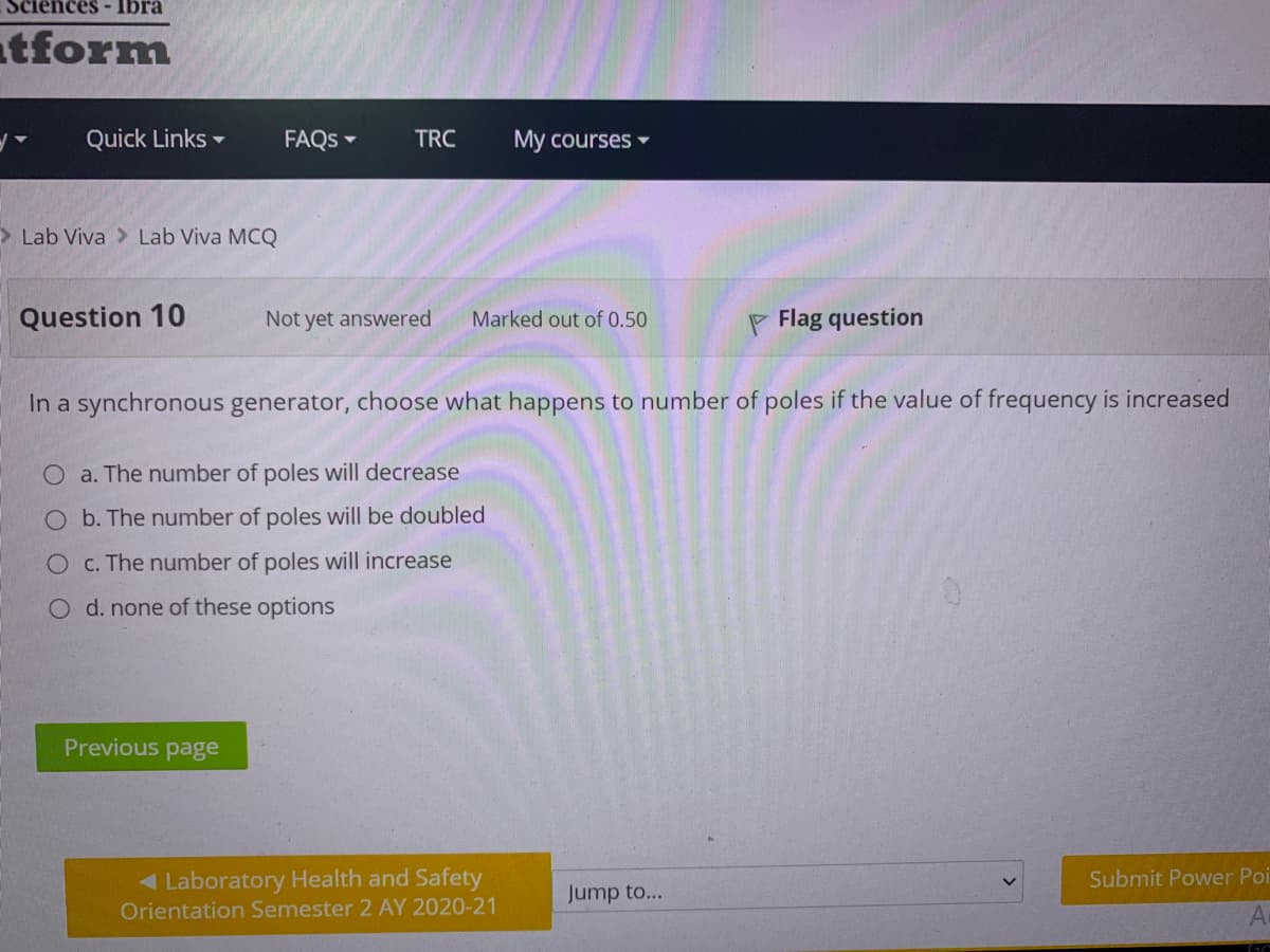 Sciences- Ibra
atform
Quick Links -
FAQS -
TRC
My courses -
> Lab Viva > Lab Viva MCQ
Question 10
Not yet answered
Marked out of 0.50
F Flag question
In a synchronous generator, choose what happens to number of poles if the value of frequency is increased
O a. The number of poles will decrease
b. The number of poles will be doubled
c. The number of poles will increase
O d. none of these options
Previous page
< Laboratory Health and Safety
Orientation Semester 2 AY 2020-21
Submit Power Poi
Jump to...
