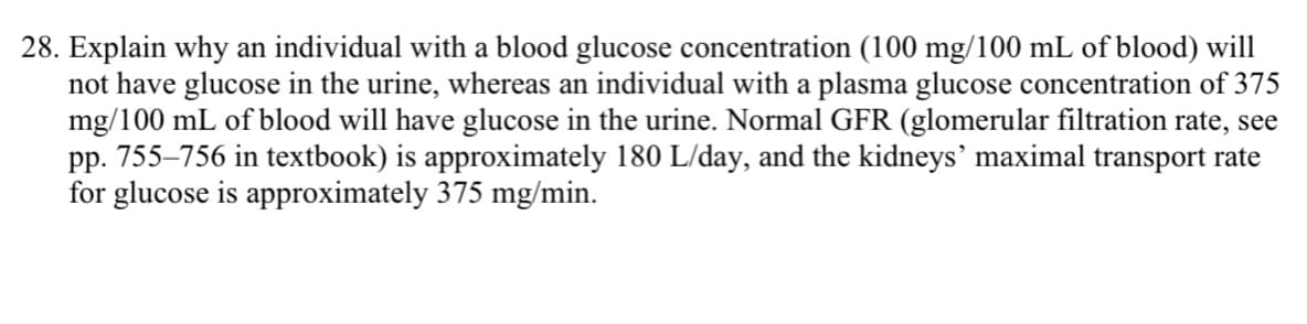 28. Explain why an individual with a blood glucose concentration (100 mg/100 mL of blood) will
not have glucose in the urine, whereas an individual with a plasma glucose concentration of 375
mg/100 mL of blood will have glucose in the urine. Normal GFR (glomerular filtration rate, see
pp. 755-756 in textbook) is approximately 180 L/day, and the kidneys' maximal transport rate
for glucose is approximately 375 mg/min.