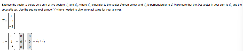 Express the vector below as a sum of two vectors and ₂, where is parallel to the vector given below, and is perpendicular to . Make sure that the first vector in your sum is ₁ and the
second is 7₂. Use the square root symbol 'V' where needed to give an exact value for your answer.
ID
ww
0
0
0=₁+₂
0