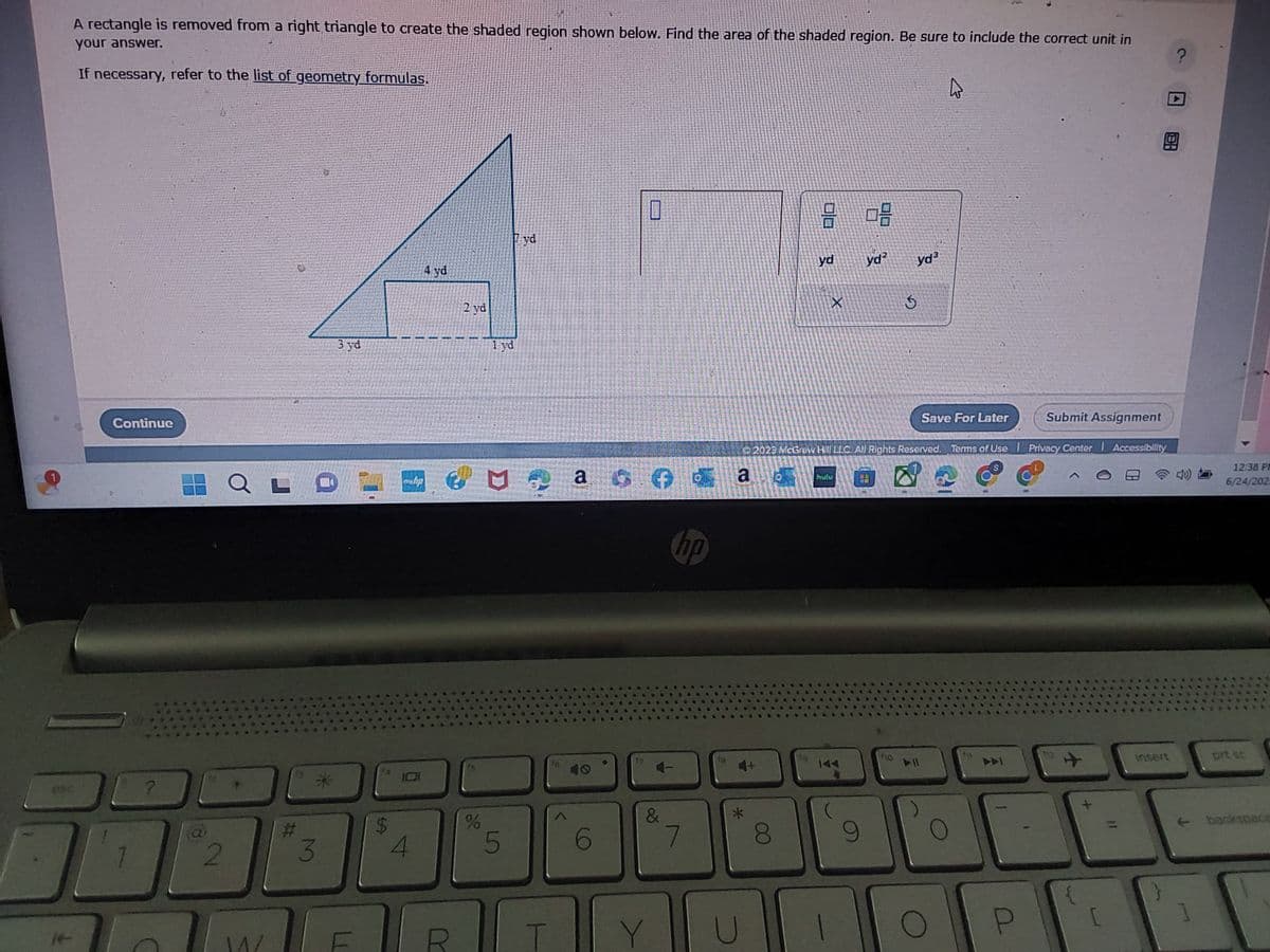A rectangle is removed from a right triangle to create the shaded region shown below. Find the area of the shaded region. Be sure to include the correct unit in
your answer.
If necessary, refer to the list of geometry formulas.
esc
ㄱ
Continue
?
(a
2
QLI
1^/
#
*
3
3 yd
101
4
4 yd
HER
€
R
2 yd
%
1 yd
5
yd
T
a
6
0
&
Y
hp
7
*
U
00
00
yd
X
hutu
1
30
© 2023 McGraw Hill LLC. All Rights Reserved. Terms of Use | Privacy Center Accessibility
*****
арт
9
yd²
yd³
147
Save For Later
▷ 1
O
Submit Assignment
P
[
11
B
?
insert
12:38 PM
6/24/202.
prt sc
backspace
