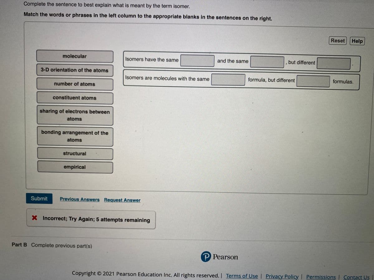 Complete the sentence to best explain what is meant by the term isomer.
Match the words or phrases in the left column to the appropriate blanks in the sentences on the right.
Reset Help
molecular
Isomers have the same
and the same
but different
3-D orientation of the atoms
Isomers are molecules with the same
formula, but different
formulas.
number of atoms
constituent atoms
sharing of electrons between
atoms
bonding arrangement of the
atoms
structural
empirical
Submit
Previous Answers Request Answer
X Incorrect; Try Again; 5 attempts remaining
Part B Complete previous part(s)
P Pearson
Copyright O 2021 Pearson Education Inc, All rights reserved. |
I | Contact Us
Terms of Usel Privacy Policy | Permissions
