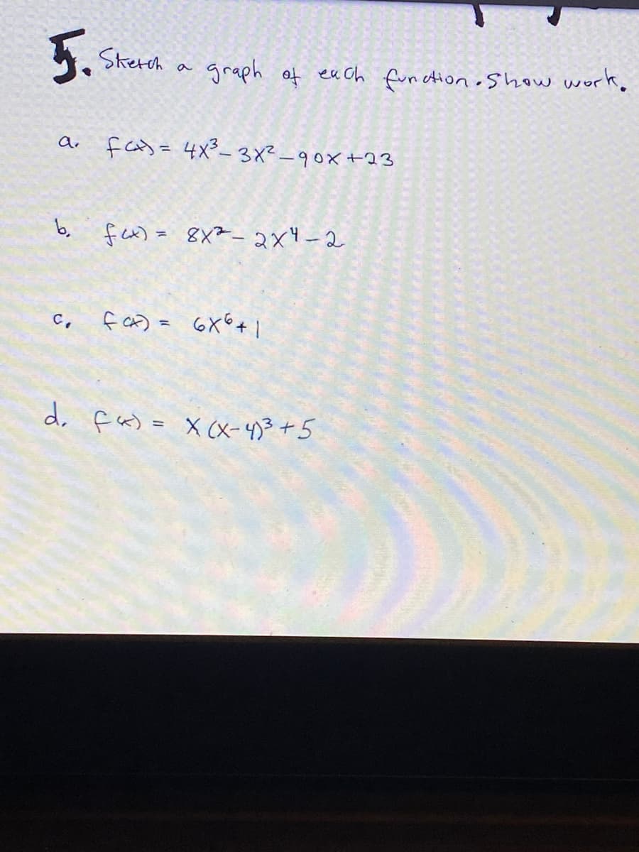 5.
Skerch
graph of ea Ch fun ction oShow work.
a
fas= 4x3-3X² -90x+23
b, fex) = 8X²-2x4-2
%3D
C,
f CA) = 6X°+ |
d. fa) = X (X-4)3+5
