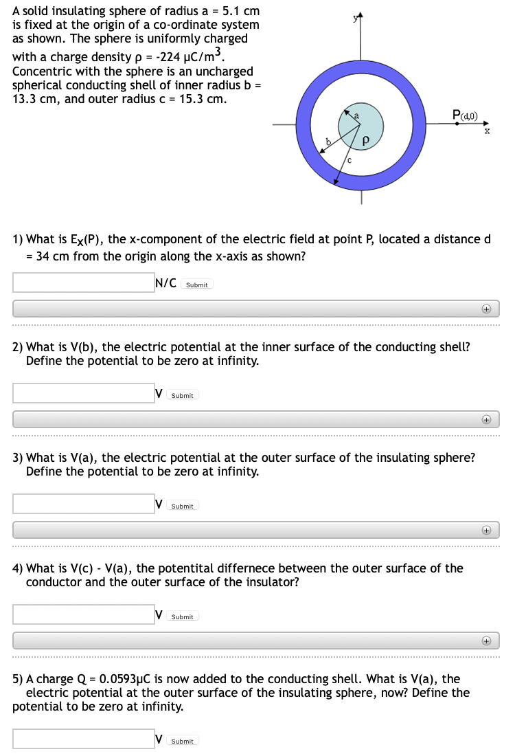 A solid insulating sphere of radius a = 5.1 cm
is fixed at the origin of a co-ordinate system
as shown. The sphere is uniformly charged
with a charge density p = -224 µC/m³.
Concentric with the sphere is an uncharged
spherical conducting shell of inner radius b =
13.3 cm, and outer radius c = 15.3 cm.
P(40)
1) What is Ex(P), the x-component of the electric field at point P, located a distance d
= 34 cm from the origin along the x-axis as shown?
N/C Submit
2) What is V(b), the electric potential at the inner surface of the conducting shell?
Define the potential to be zero at infinity.
Submit
3) What is V(a), the electric potential at the outer surface of the insulating sphere?
Define the potential to be zero at infinity.
Submit
4) What is V(c) - V(a), the potentital differnece between the outer surface of the
conductor and the outer surface of the insulator?
Submit
5) A charge Q = 0.0593µC is now added to the conducting shell. What is V(a), the
electric potential at the outer surface of the insulating sphere, now? Define the
potential to be zero at infinity.
V Submit
